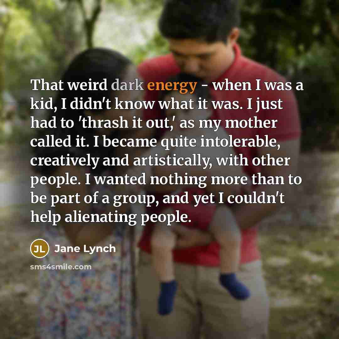 “That weird dark energy - when I was a kid, I didn't know what it was. I just had to 'thrash it out,' as my mother called it. I became quite intolerable, creatively and artistically, with other people. I wanted nothing more than to be part of a group, and yet I couldn't help alienating people.” quote by Jane Lynch