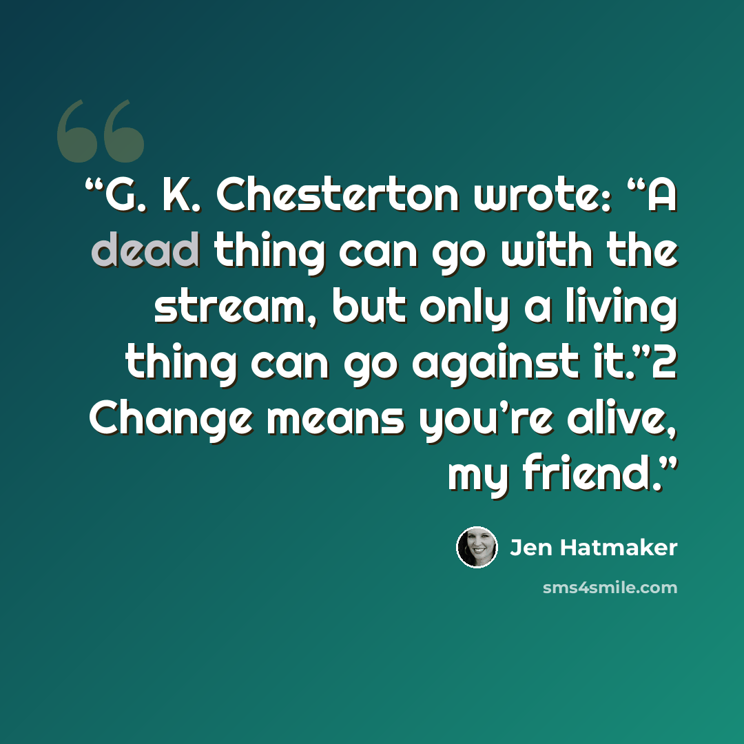 “G. K. Chesterton wrote: “A dead thing can go with the stream, but only a living thing can go against it.”2 Change means you’re alive, my friend.” quote by Jen Hatmaker