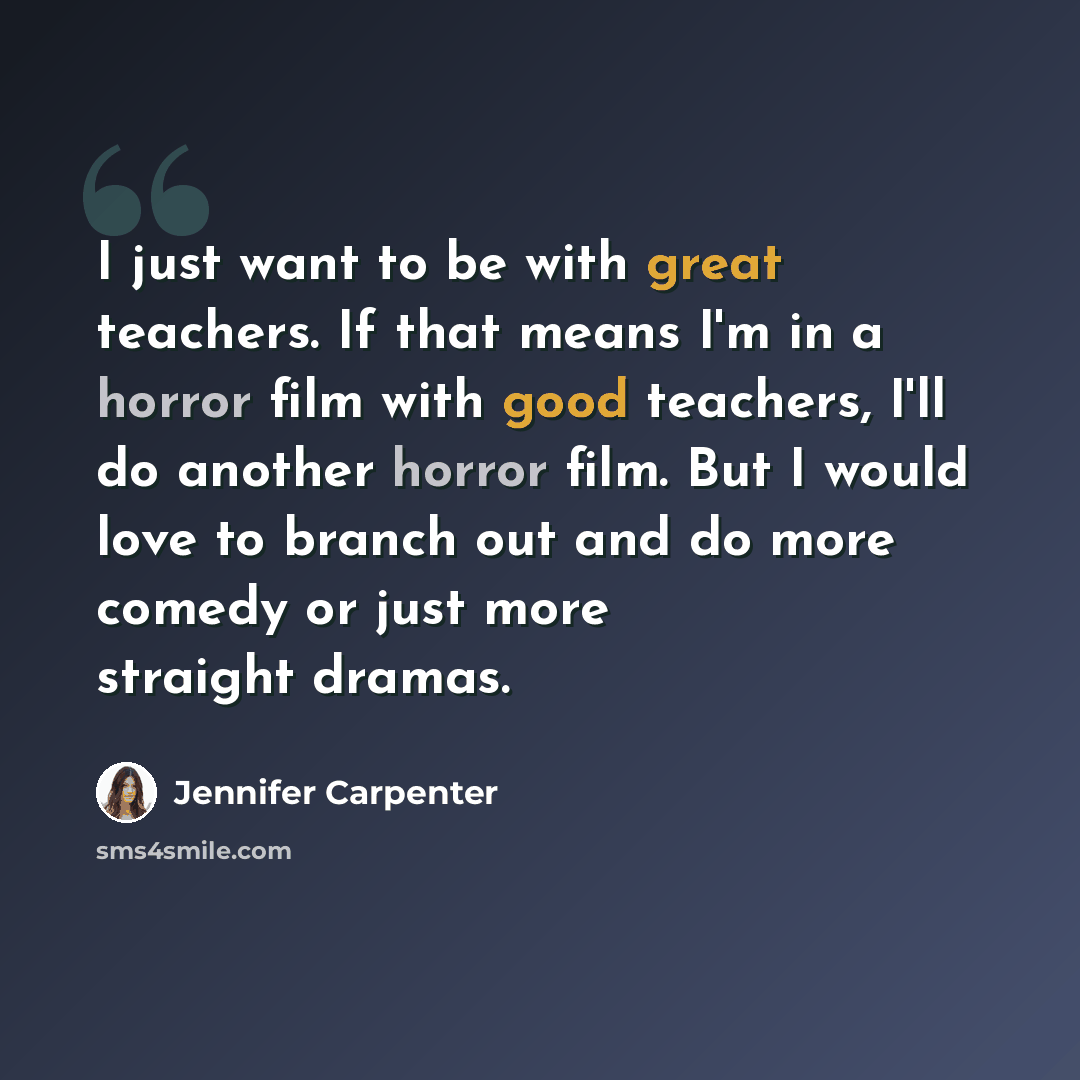 “I just want to be with great teachers. If that means I'm in a horror film with good teachers, I'll do another horror film. But I would love to branch out and do more comedy or just more straight dramas.” quote by Jennifer Carpenter