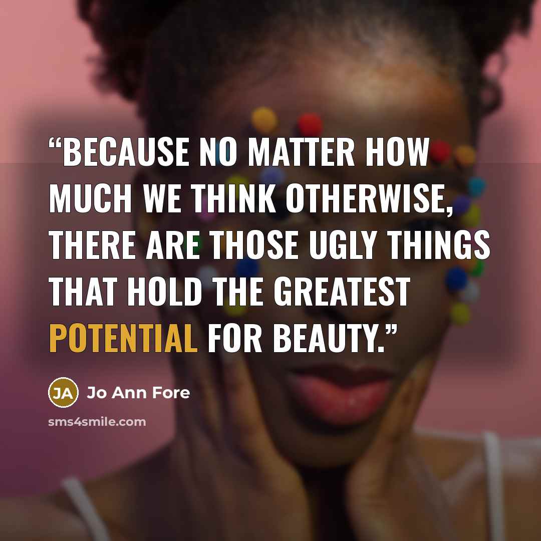 “Because no matter how much we think otherwise, there are those ugly things that hold the greatest potential for beauty.” quote by Jo Ann Fore
