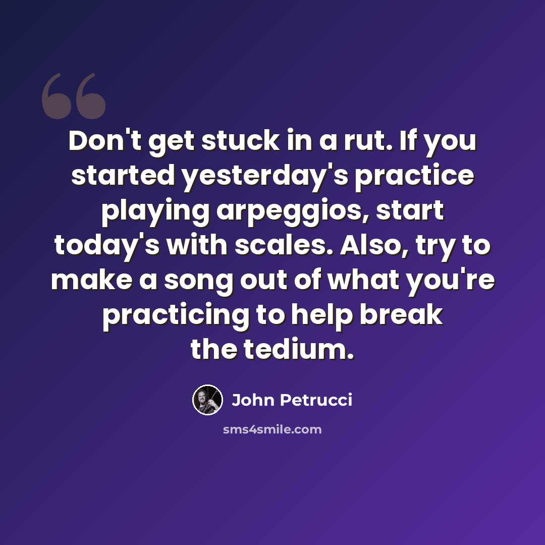 “Don't get stuck in a rut. If you started yesterday's practice playing arpeggios, start today's with scales. Also, try to make a song out of what you're practicing to help break the tedium.” quote by John Petrucci