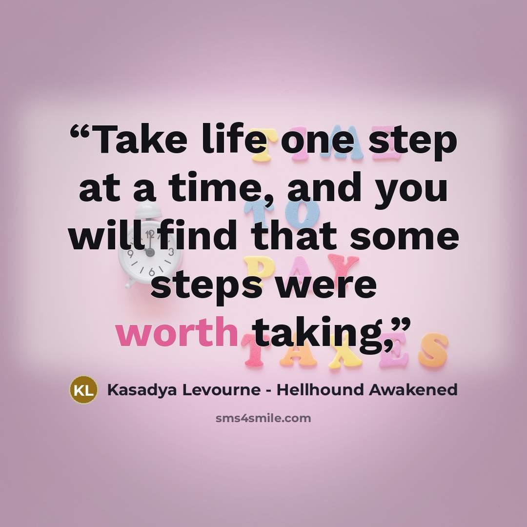 “Take life one step at a time, and you will find that some steps were worth taking,” quote by Kasadya Levourne - Hellhound Awakened