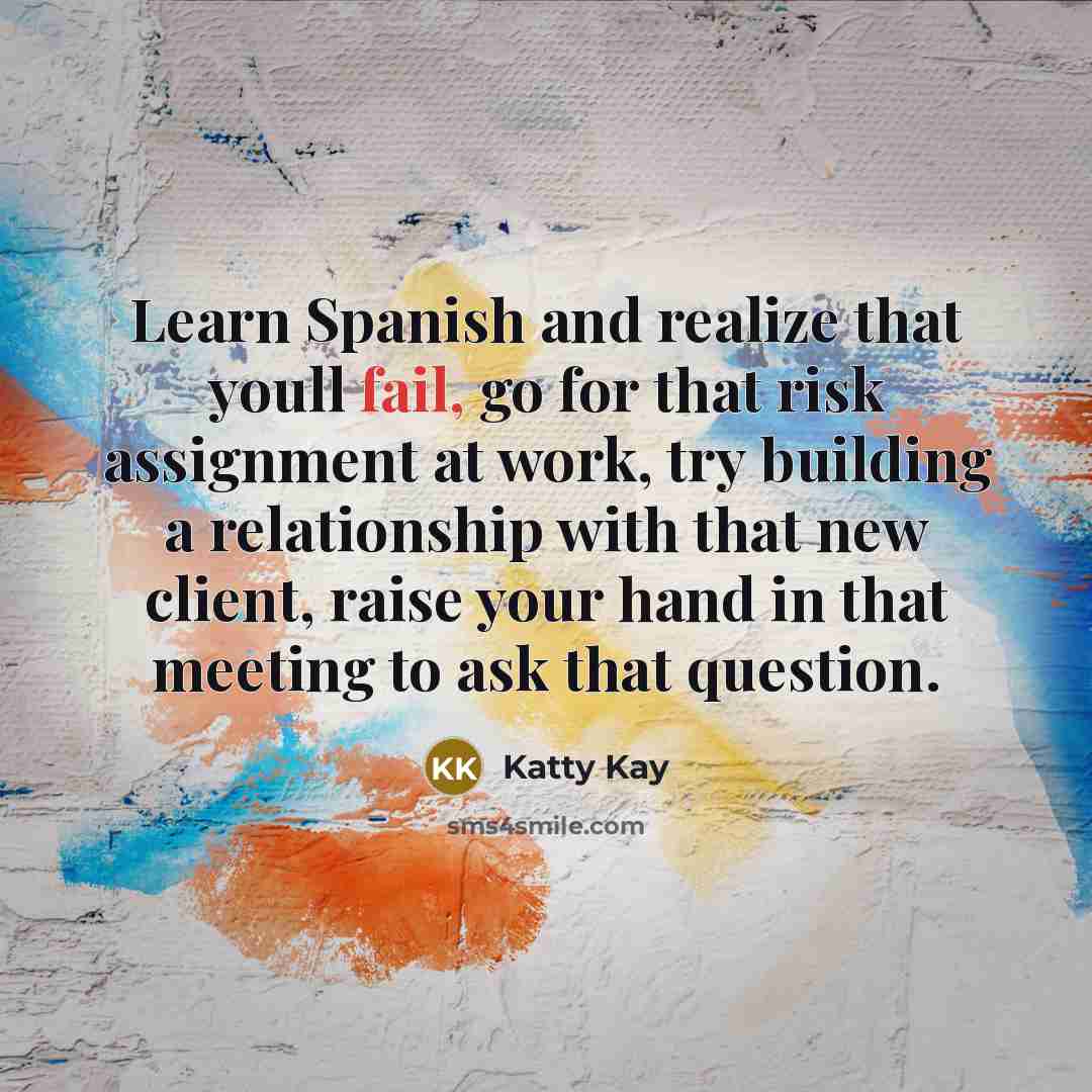 “Learn Spanish and realize that youll fail, go for that risk assignment at work, try building a relationship with that new client, raise your hand in that meeting to ask that question.” quote by Katty Kay