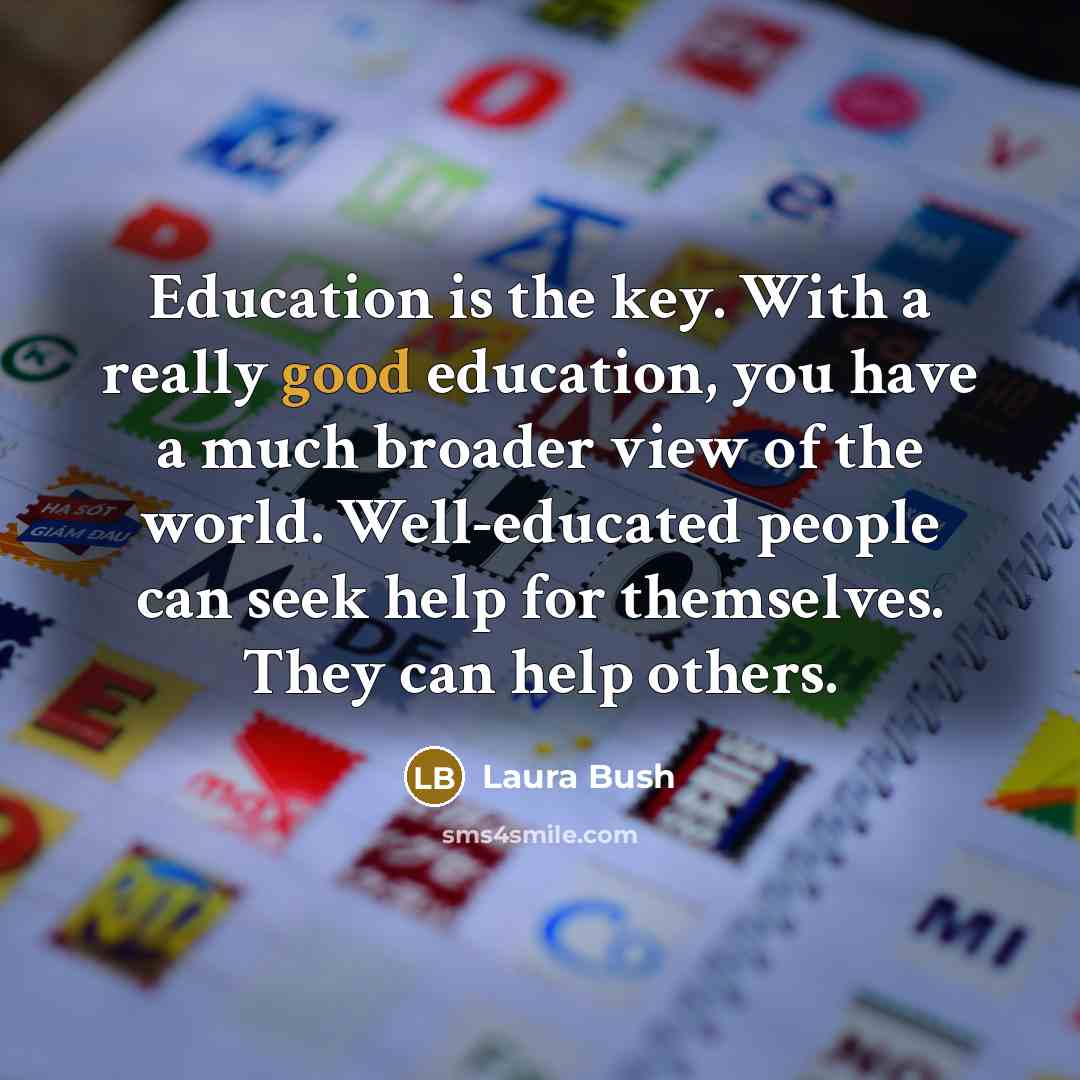 “Education is the key. With a really good education, you have a much broader view of the world. Well-educated people can seek help for themselves. They can help others.” quote by Laura Bush