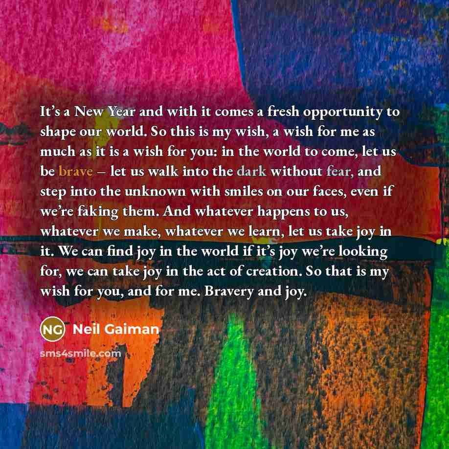 “It’s a New Year and with it comes a fresh opportunity to shape our world. So this is my wish, a wish for me as much as it is a wish for you: in the world to come, let us be brave – let us walk into the dark without fear, and step into the unknown with smiles on our faces, even if we’re faking…” quote by Neil Gaiman