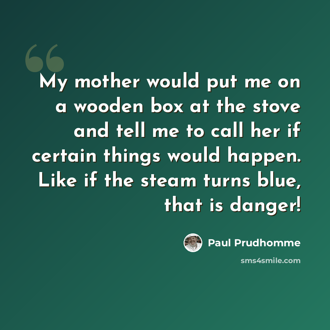 “My mother would put me on a wooden box at the stove and tell me to call her if certain things would happen. Like if the steam turns blue, that is danger!” quote by Paul Prudhomme