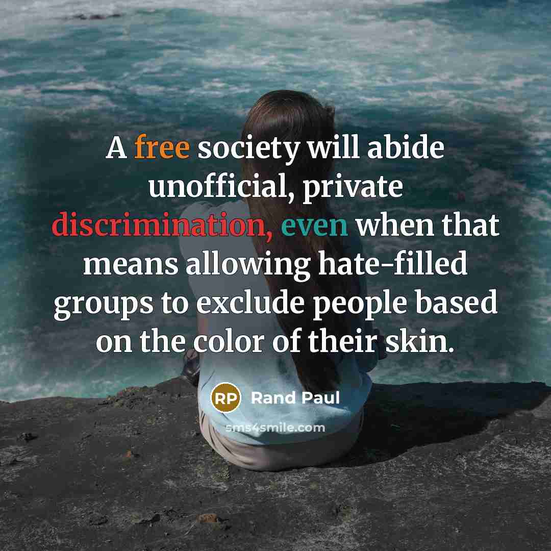“A free society will abide unofficial, private discrimination, even when that means allowing hate-filled groups to exclude people based on the color of their skin.” quote by Rand Paul