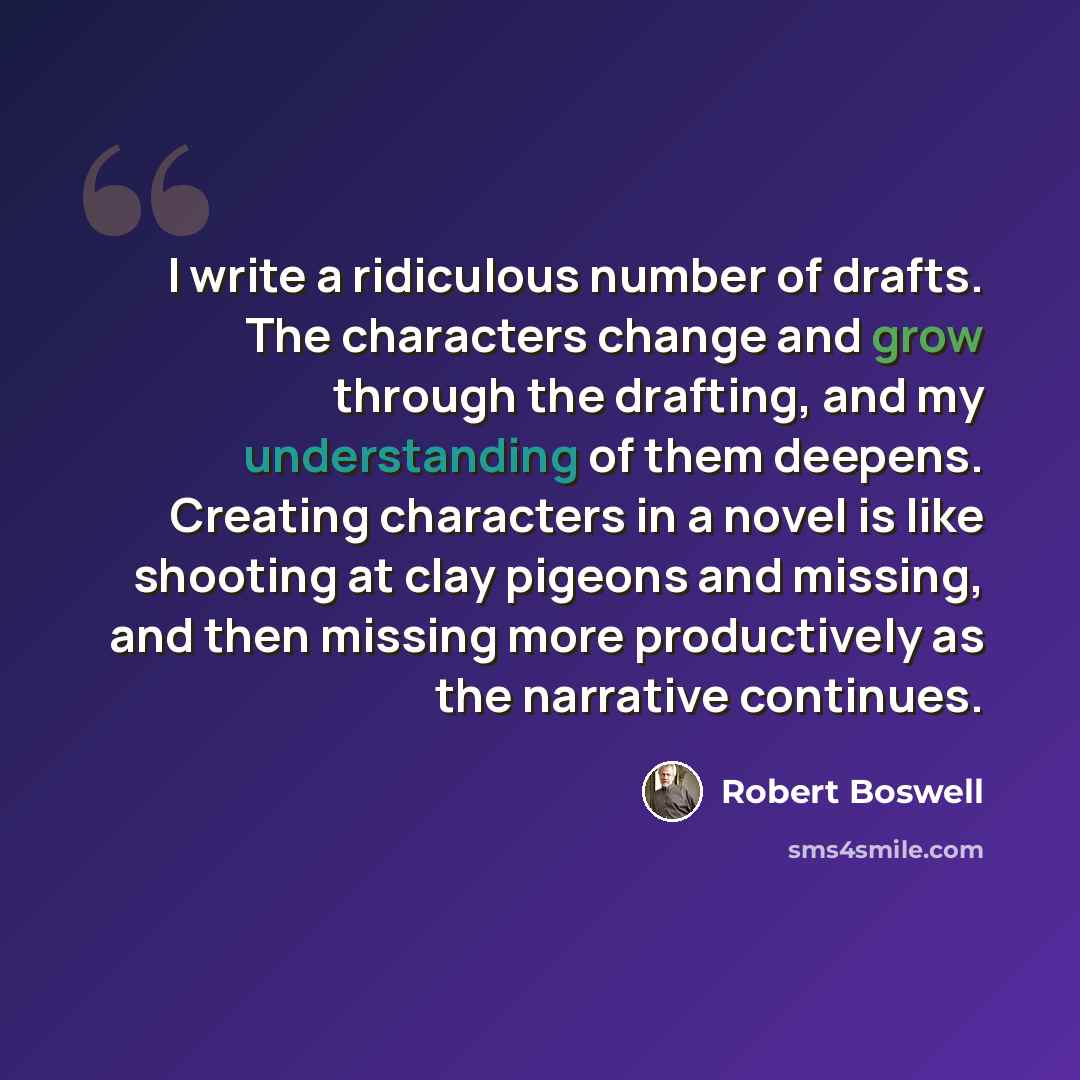 “I write a ridiculous number of drafts. The characters change and grow through the drafting, and my understanding of them deepens. Creating characters in a novel is like shooting at clay pigeons and missing, and then missing more productively as the narrative continues.” quote by Robert Boswell