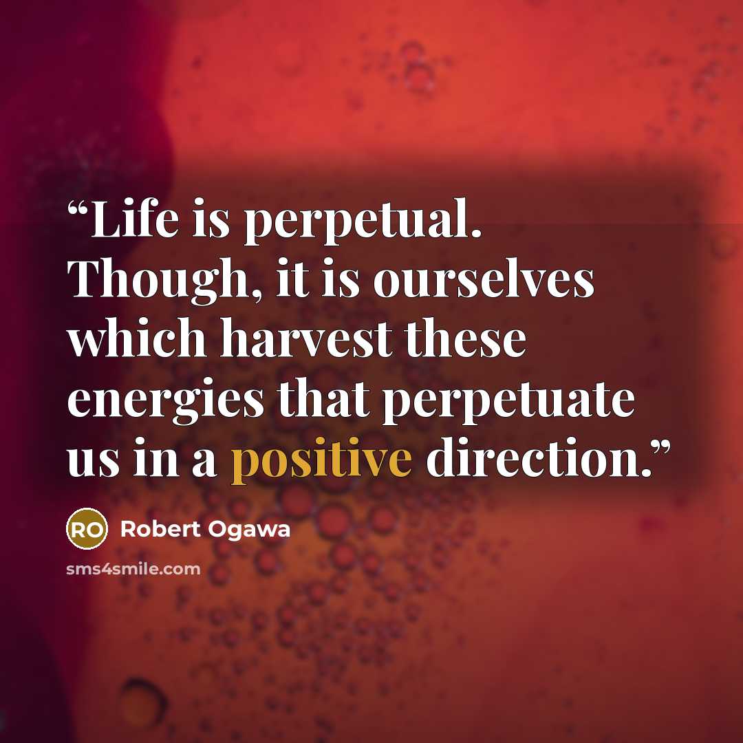 “Life is perpetual. Though, it is ourselves which harvest these energies that perpetuate us in a positive direction.” quote by Robert Ogawa