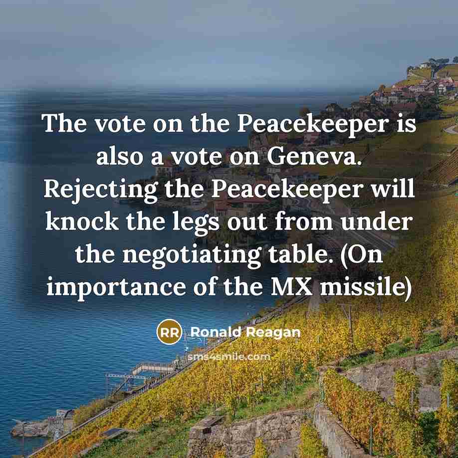 “The vote on the Peacekeeper is also a vote on Geneva. Rejecting the Peacekeeper will knock the legs out from under the negotiating table. (On importance of the MX missile)” quote by Ronald Reagan