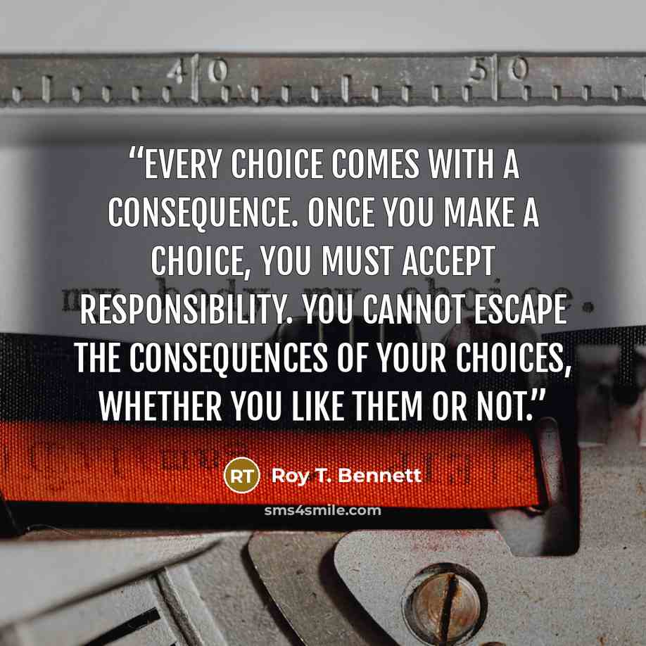 “Every choice comes with a consequence. Once you make a choice, you must accept responsibility. You cannot escape the consequences of your choices, whether you like them or not.” quote by Roy T. Bennett