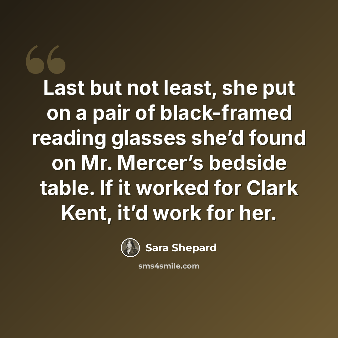 “Last but not least, she put on a pair of black-framed reading glasses she’d found on Mr. Mercer’s bedside table. If it worked for Clark Kent, it’d work for her.” quote by Sara Shepard