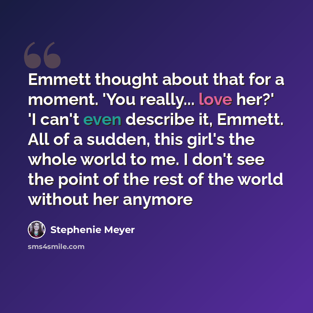 “Emmett thought about that for a moment. 'You really... love her?' 'I can't even describe it, Emmett. All of a sudden, this girl's the whole world to me. I don't see the point of the rest of the world without her anymore” quote by Stephenie Meyer