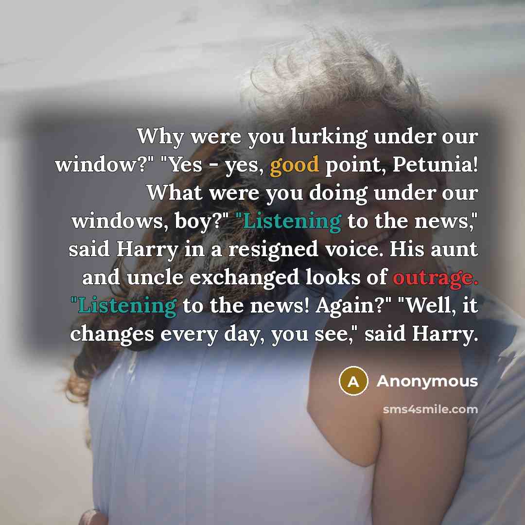 “Why were you lurking under our window?" "Yes - yes, good point, Petunia! What were you doing under our windows, boy?" "Listening to the news," said Harry in a resigned voice. His aunt and uncle exchanged looks of outrage. "Listening to the news! Again?" "Well, it changes every day, you see," said…” quote by Anonymous