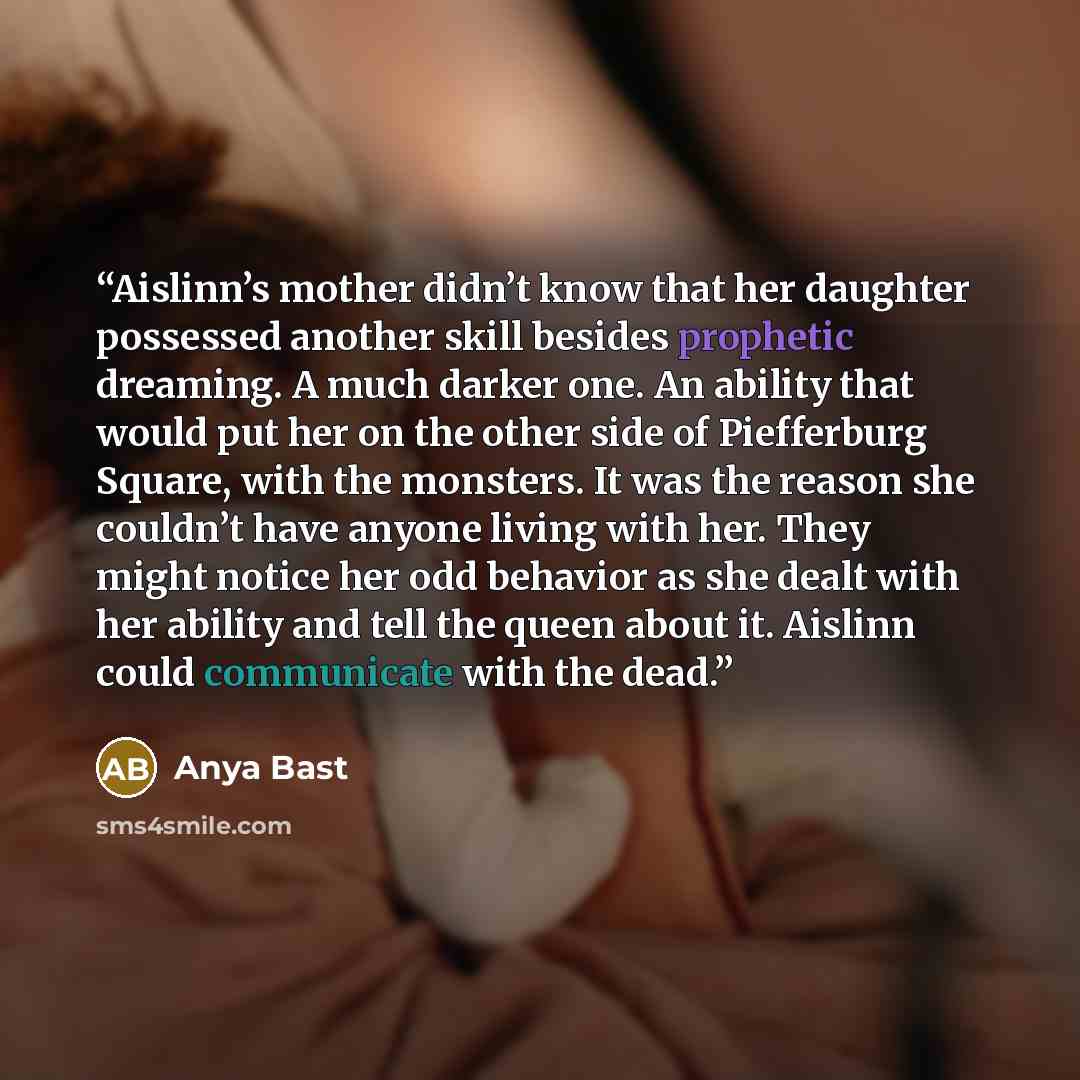 “Aislinn’s mother didn’t know that her daughter possessed another skill besides prophetic dreaming. A much darker one. An ability that would put her on the other side of Piefferburg Square, with the monsters. It was the reason she couldn’t have anyone living with her. They might notice her odd…” quote by Anya Bast