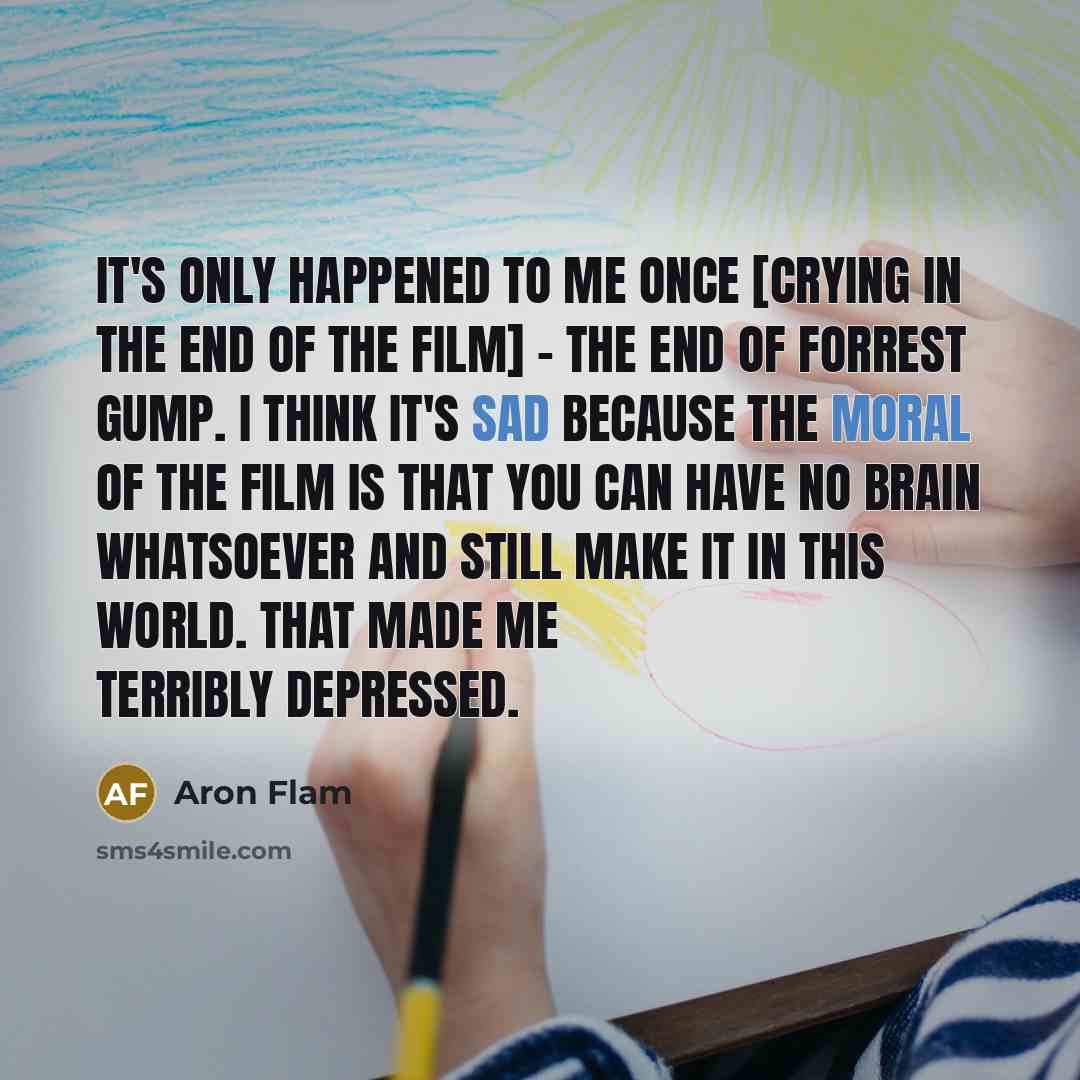 “It's only happened to me once [crying in the end of the film] - the end of Forrest Gump. I think it's sad because the moral of the film is that you can have no brain whatsoever and still make it in this world. That made me terribly depressed.” quote by Aron Flam
