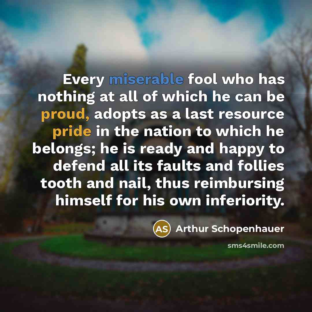 “Every miserable fool who has nothing at all of which he can be proud, adopts as a last resource pride in the nation to which he belongs; he is ready and happy to defend all its faults and follies tooth and nail, thus reimbursing himself for his own inferiority.” quote by Arthur Schopenhauer