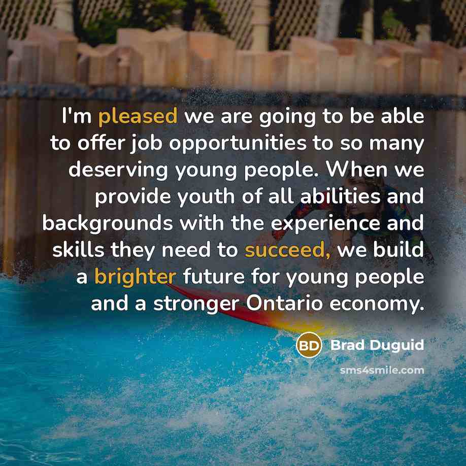 “I'm pleased we are going to be able to offer job opportunities to so many deserving young people. When we provide youth of all abilities and backgrounds with the experience and skills they need to succeed, we build a brighter future for young people and a stronger Ontario economy.” quote by Brad Duguid