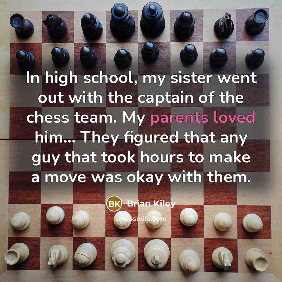 “In high school, my sister went out with the captain of the chess team. My parents loved him... They figured that any guy that took hours to make a move was okay with them.” quote by Brian Kiley