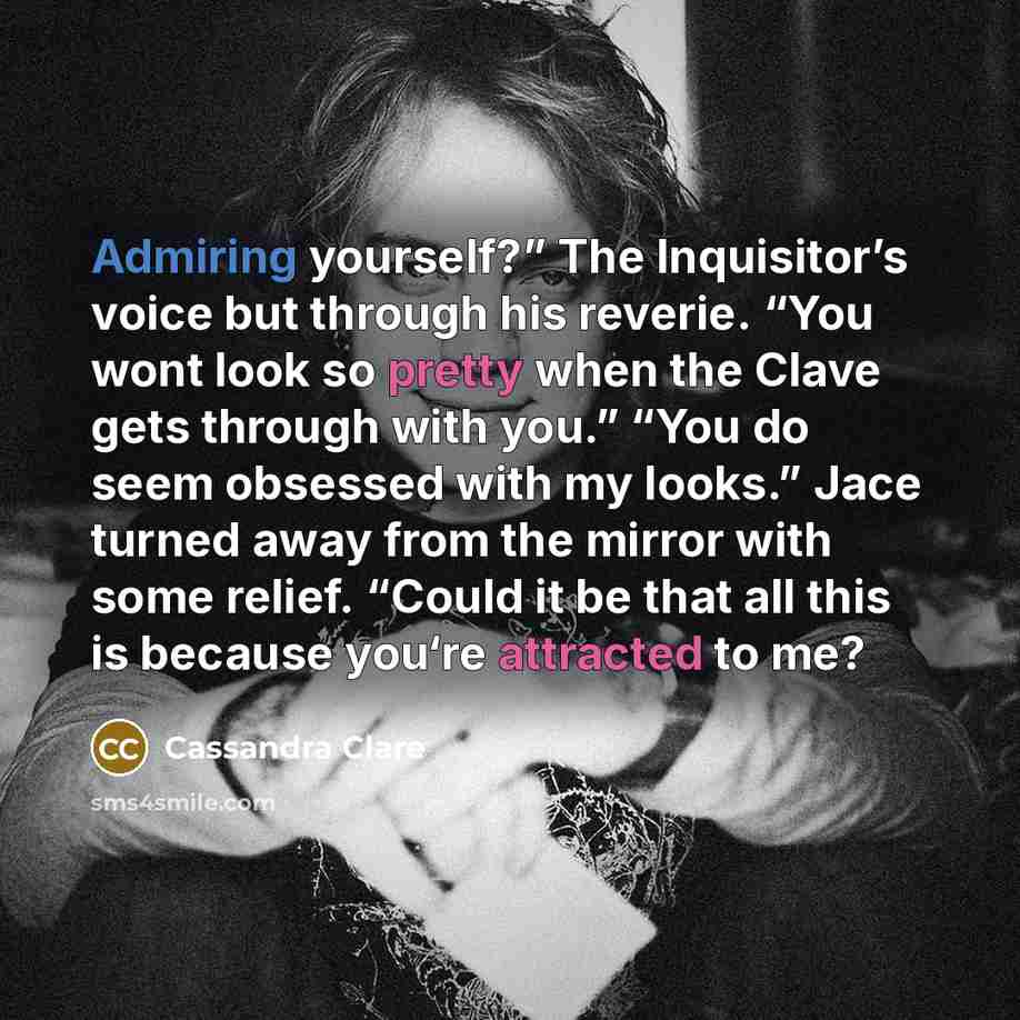 “Admiring yourself?” The Inquisitor’s voice but through his reverie. “You wont look so pretty when the Clave gets through with you.” “You do seem obsessed with my looks.” Jace turned away from the mirror with some relief. “Could it be that all this is because you‘re attracted to me?” quote by Cassandra Clare