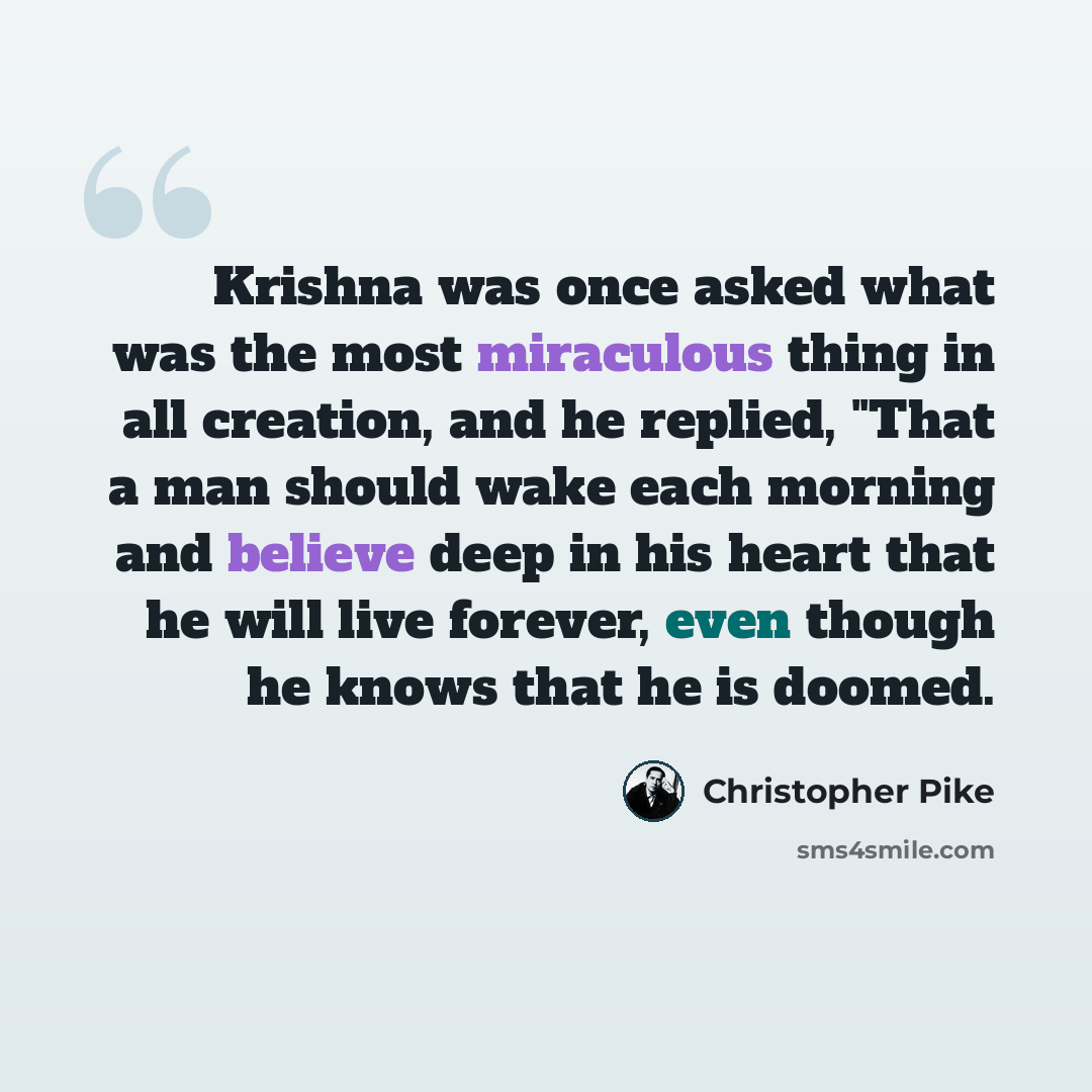 “Krishna was once asked what was the most miraculous thing in all creation, and he replied, "That a man should wake each morning and believe deep in his heart that he will live forever, even though he knows that he is doomed.” quote by Christopher Pike