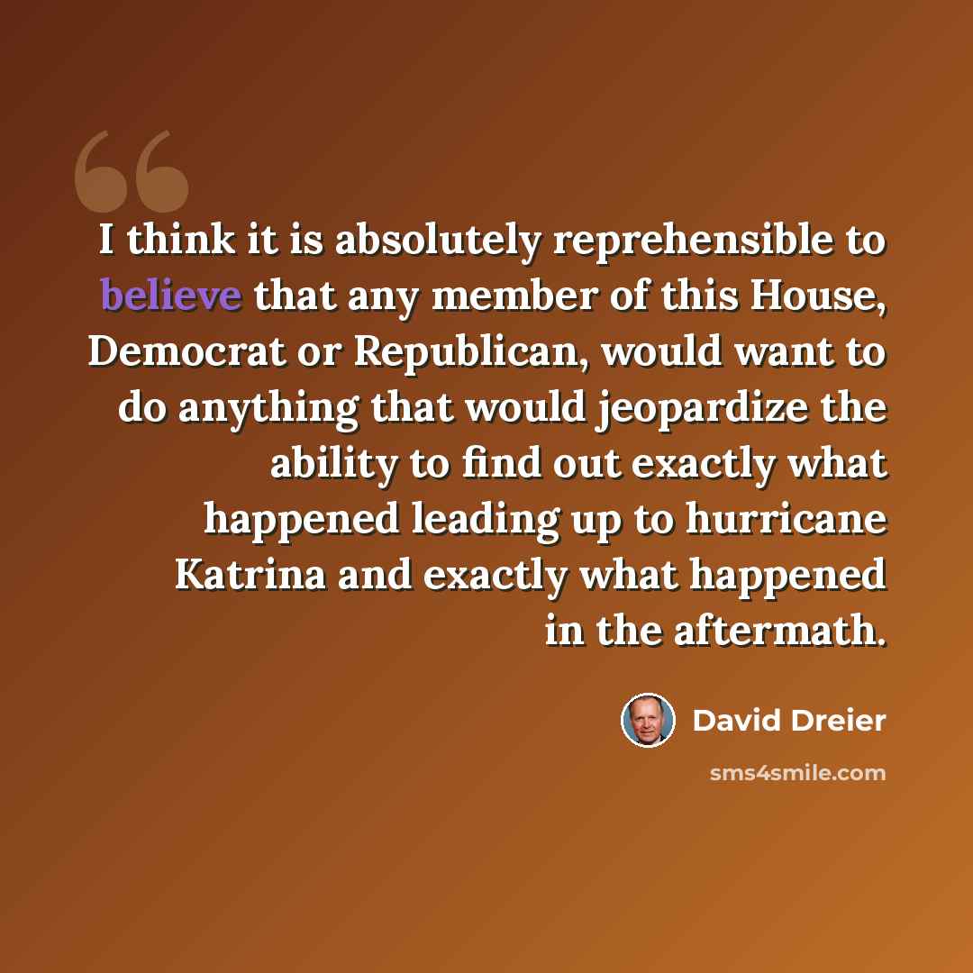“I think it is absolutely reprehensible to believe that any member of this House, Democrat or Republican, would want to do anything that would jeopardize the ability to find out exactly what happened leading up to hurricane Katrina and exactly what happened in the aftermath.” quote by David Dreier