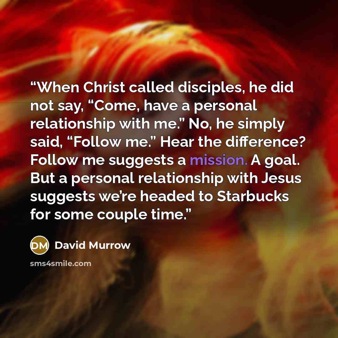 “When Christ called disciples, he did not say, “Come, have a personal relationship with me.” No, he simply said, “Follow me.” Hear the difference? Follow me suggests a mission. A goal. But a personal relationship with Jesus suggests we’re headed to Starbucks for some couple time.” quote by David Murrow