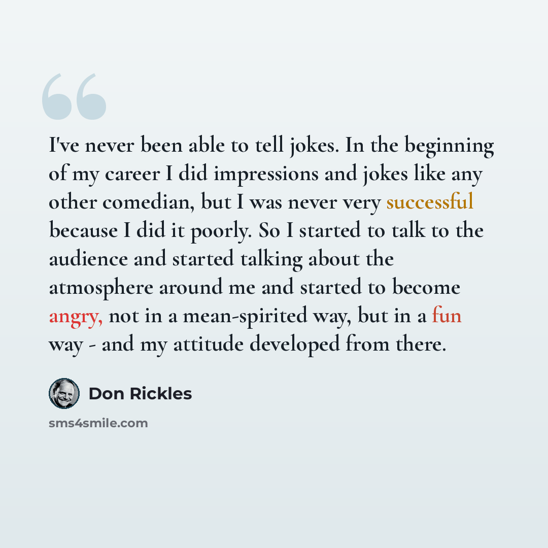 “I've never been able to tell jokes. In the beginning of my career I did impressions and jokes like any other comedian, but I was never very successful because I did it poorly. So I started to talk to the audience and started talking about the atmosphere around me and started to become angry, not…” quote by Don Rickles
