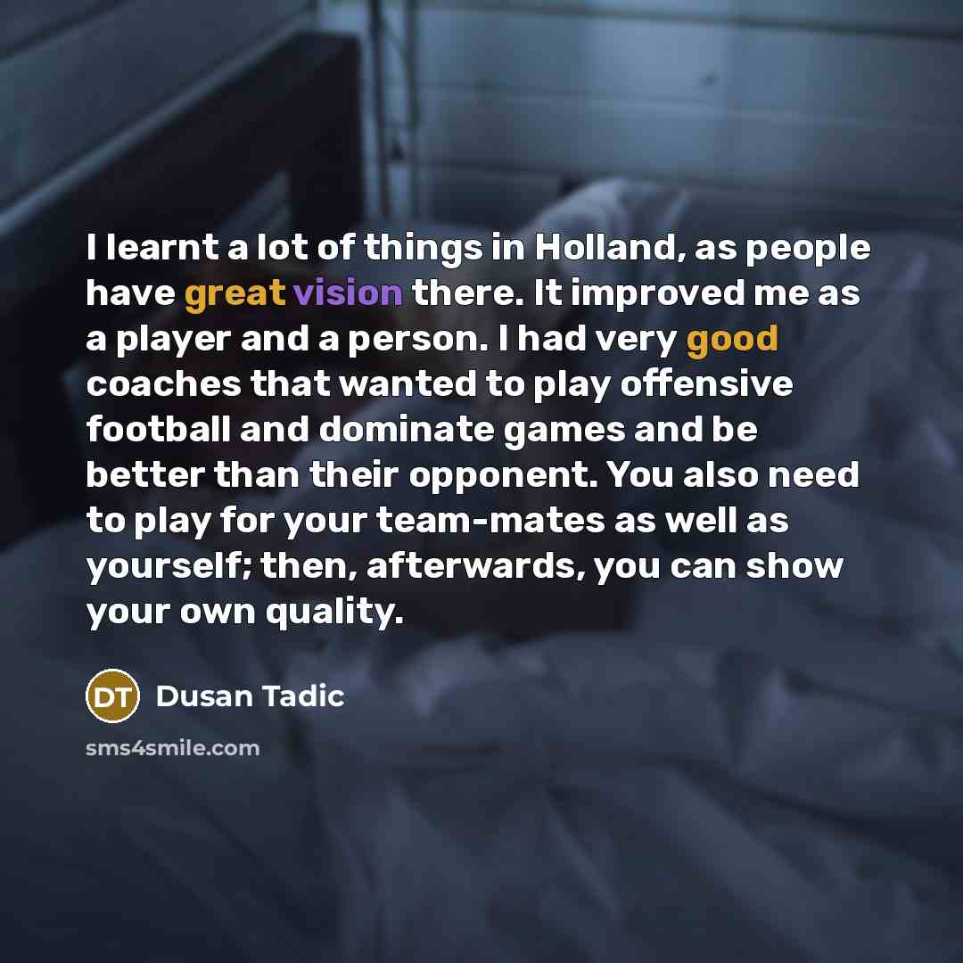 “I learnt a lot of things in Holland, as people have great vision there. It improved me as a player and a person. I had very good coaches that wanted to play offensive football and dominate games and be better than their opponent. You also need to play for your team-mates as well as yourself; then…” quote by Dusan Tadic