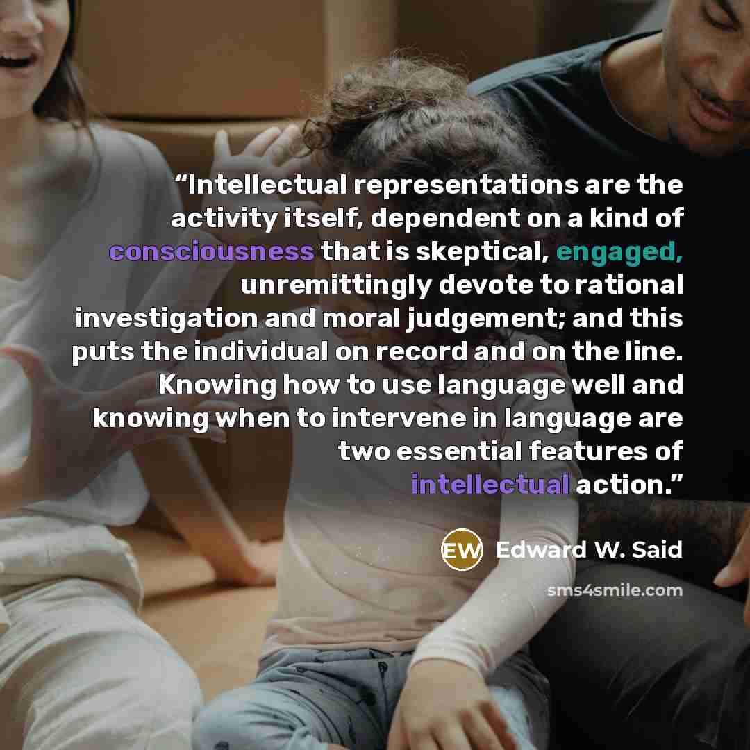 “Intellectual representations are the activity itself, dependent on a kind of consciousness that is skeptical, engaged, unremittingly devote to rational investigation and moral judgement; and this puts the individual on record and on the line. Knowing how to use language well and knowing when to…” quote by Edward W. Said