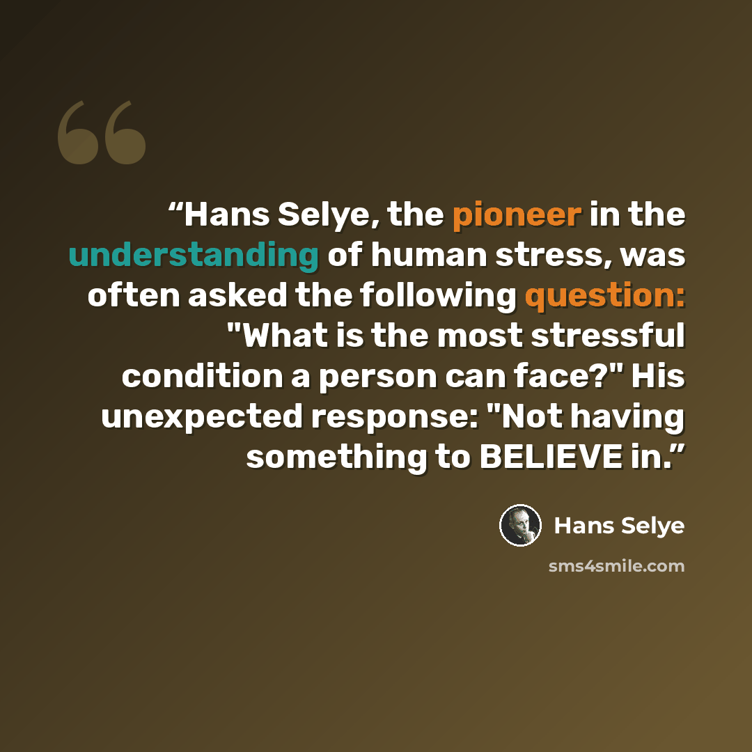“Hans Selye, the pioneer in the understanding of human stress, was often asked the following question: "What is the most stressful condition a person can face?" His unexpected response: "Not having something to BELIEVE in.” quote by Hans Selye