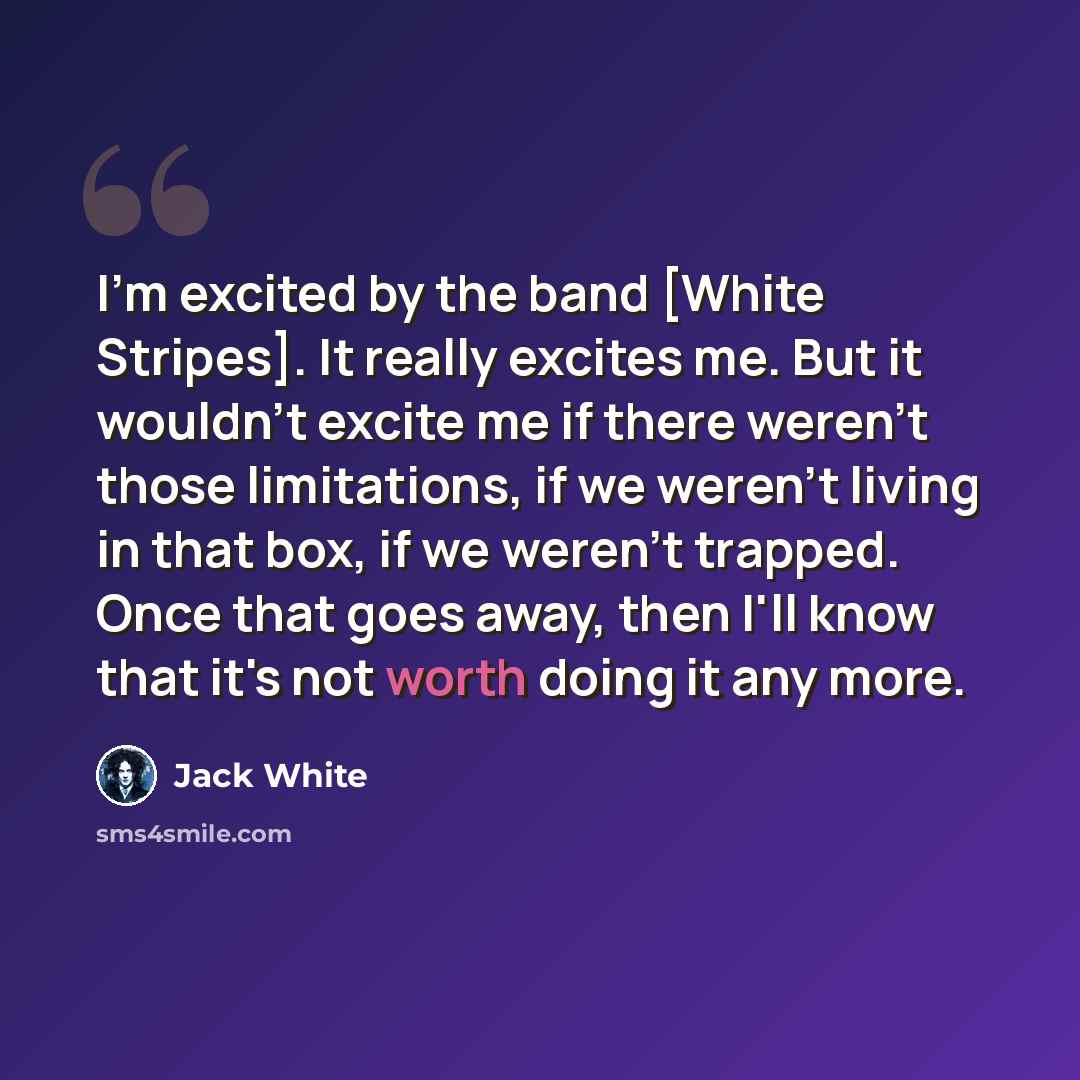 “I'm excited by the band [White Stripes]. It really excites me. But it wouldn't excite me if there weren't those limitations, if we weren't living in that box, if we weren't trapped. Once that goes away, then I'll know that it's not worth doing it any more.” quote by Jack White