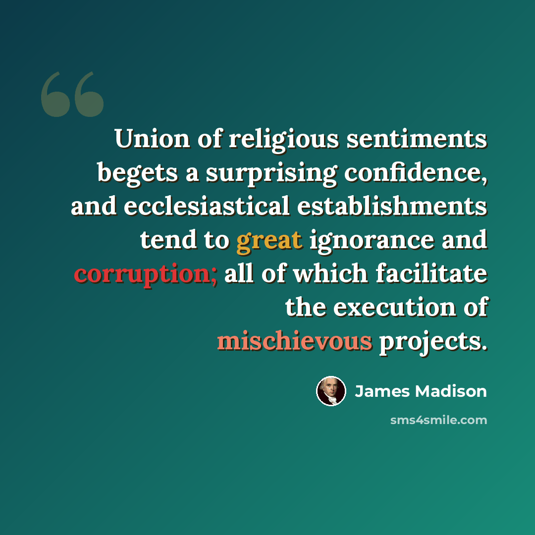 “Union of religious sentiments begets a surprising confidence, and ecclesiastical establishments tend to great ignorance and corruption; all of which facilitate the execution of mischievous projects.” quote by James Madison
