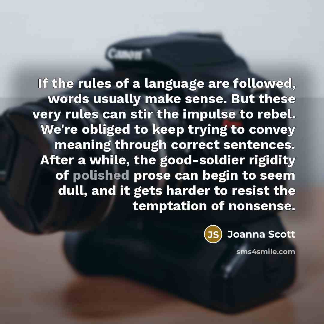 “If the rules of a language are followed, words usually make sense. But these very rules can stir the impulse to rebel. We're obliged to keep trying to convey meaning through correct sentences. After a while, the good-soldier rigidity of polished prose can begin to seem dull, and it gets harder to…” quote by Joanna Scott