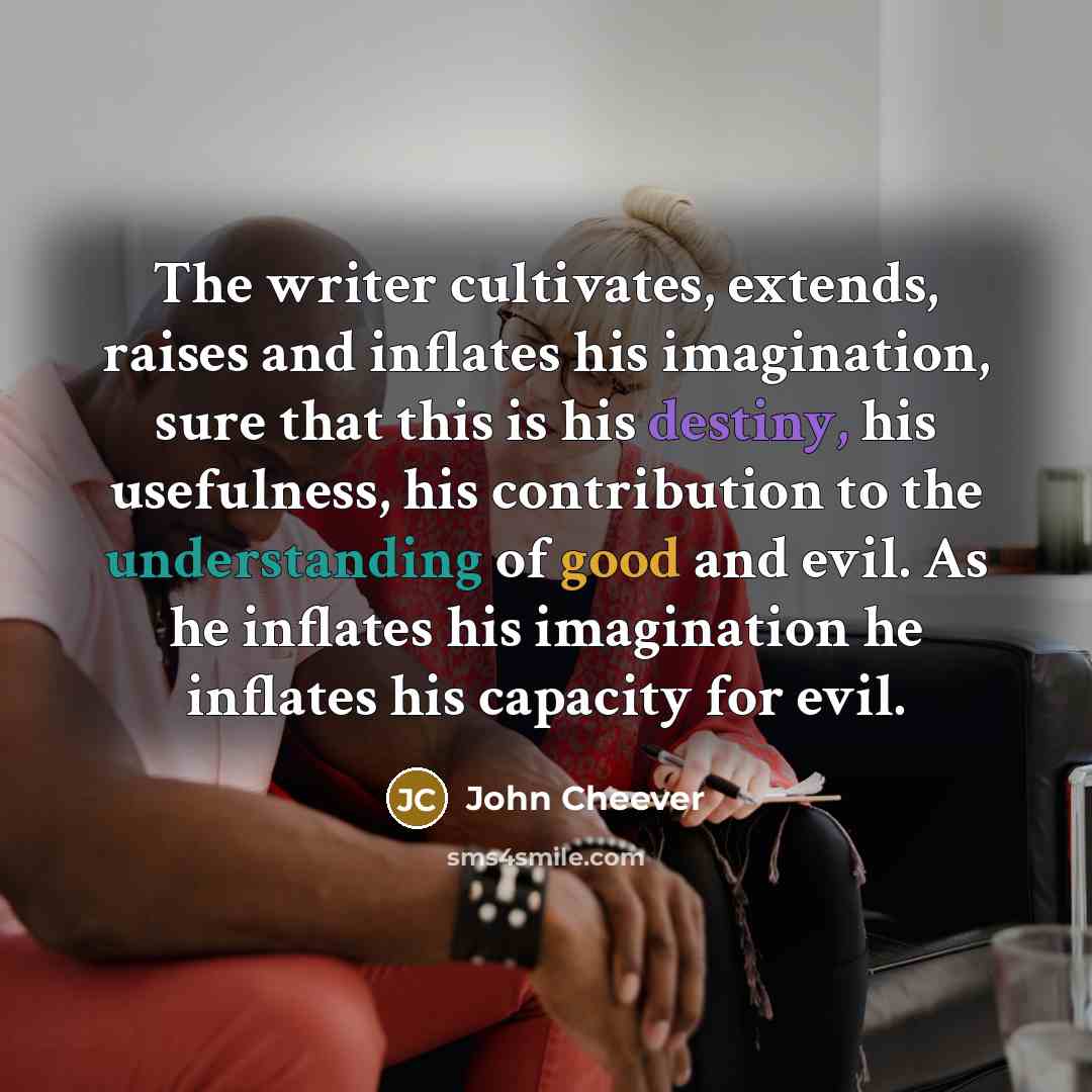 “The writer cultivates, extends, raises and inflates his imagination, sure that this is his destiny, his usefulness, his contribution to the understanding of good and evil. As he inflates his imagination he inflates his capacity for evil.” quote by John Cheever