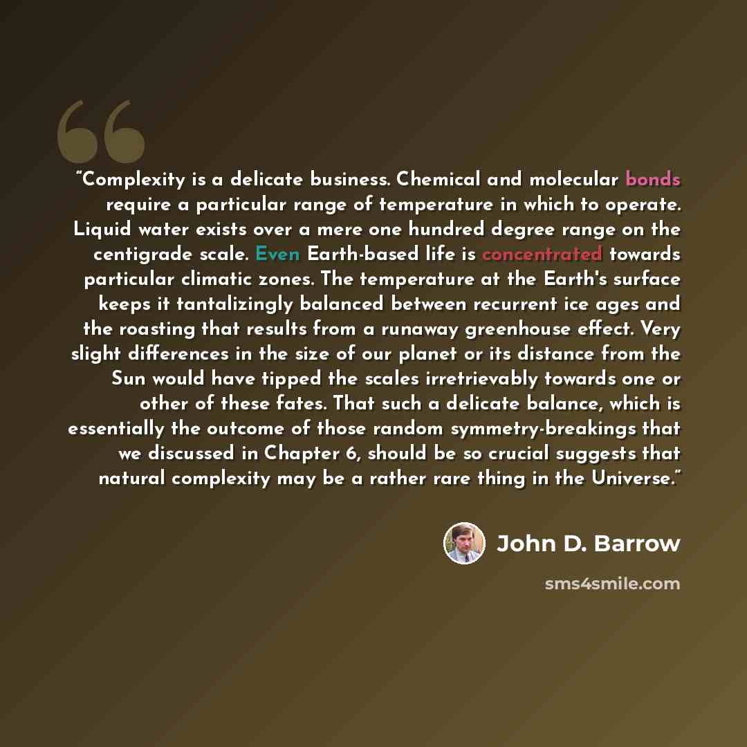 “Complexity is a delicate business. Chemical and molecular bonds require a particular range of temperature in which to operate. Liquid water exists over a mere one hundred degree range on the centigrade scale. Even Earth-based life is concentrated towards particular climatic zones. The temperature…” quote by John D. Barrow