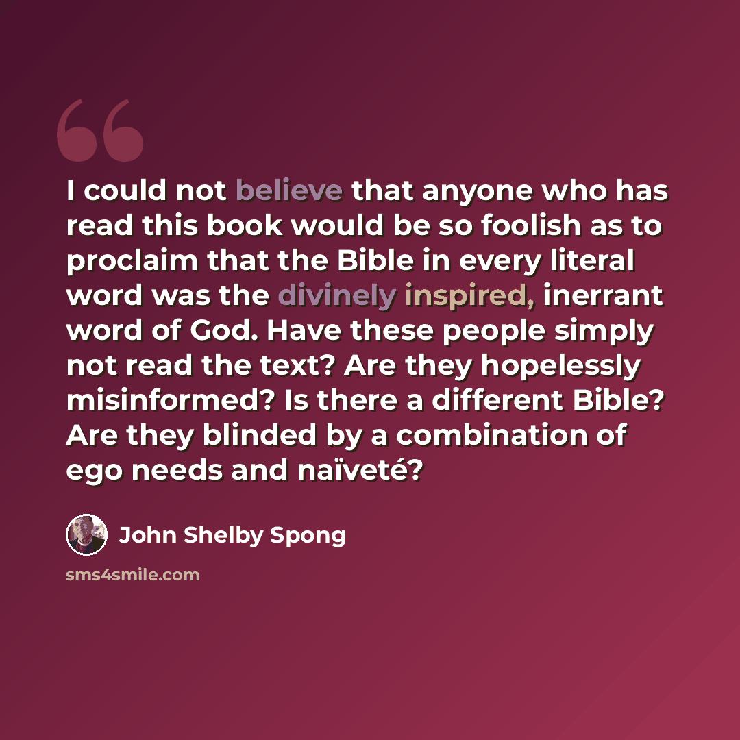 “I could not believe that anyone who has read this book would be so foolish as to proclaim that the Bible in every literal word was the divinely inspired, inerrant word of God. Have these people simply not read the text? Are they hopelessly misinformed? Is there a different Bible? Are they blinded…” quote by John Shelby Spong