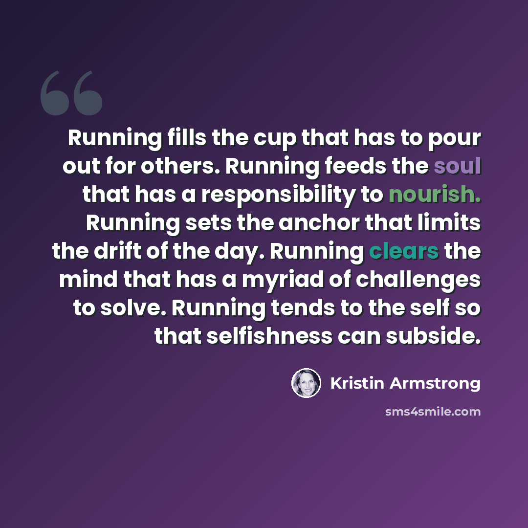 “Running fills the cup that has to pour out for others. Running feeds the soul that has a responsibility to nourish. Running sets the anchor that limits the drift of the day. Running clears the mind that has a myriad of challenges to solve. Running tends to the self so that selfishness can subside.” quote by Kristin Armstrong