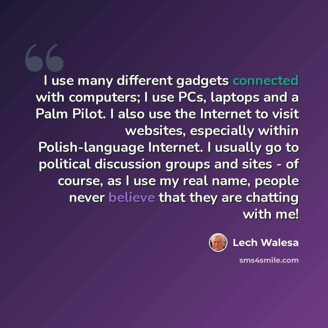 “I use many different gadgets connected with computers; I use PCs, laptops and a Palm Pilot. I also use the Internet to visit websites, especially within Polish-language Internet. I usually go to political discussion groups and sites - of course, as I use my real name, people never believe that…” quote by Lech Walesa