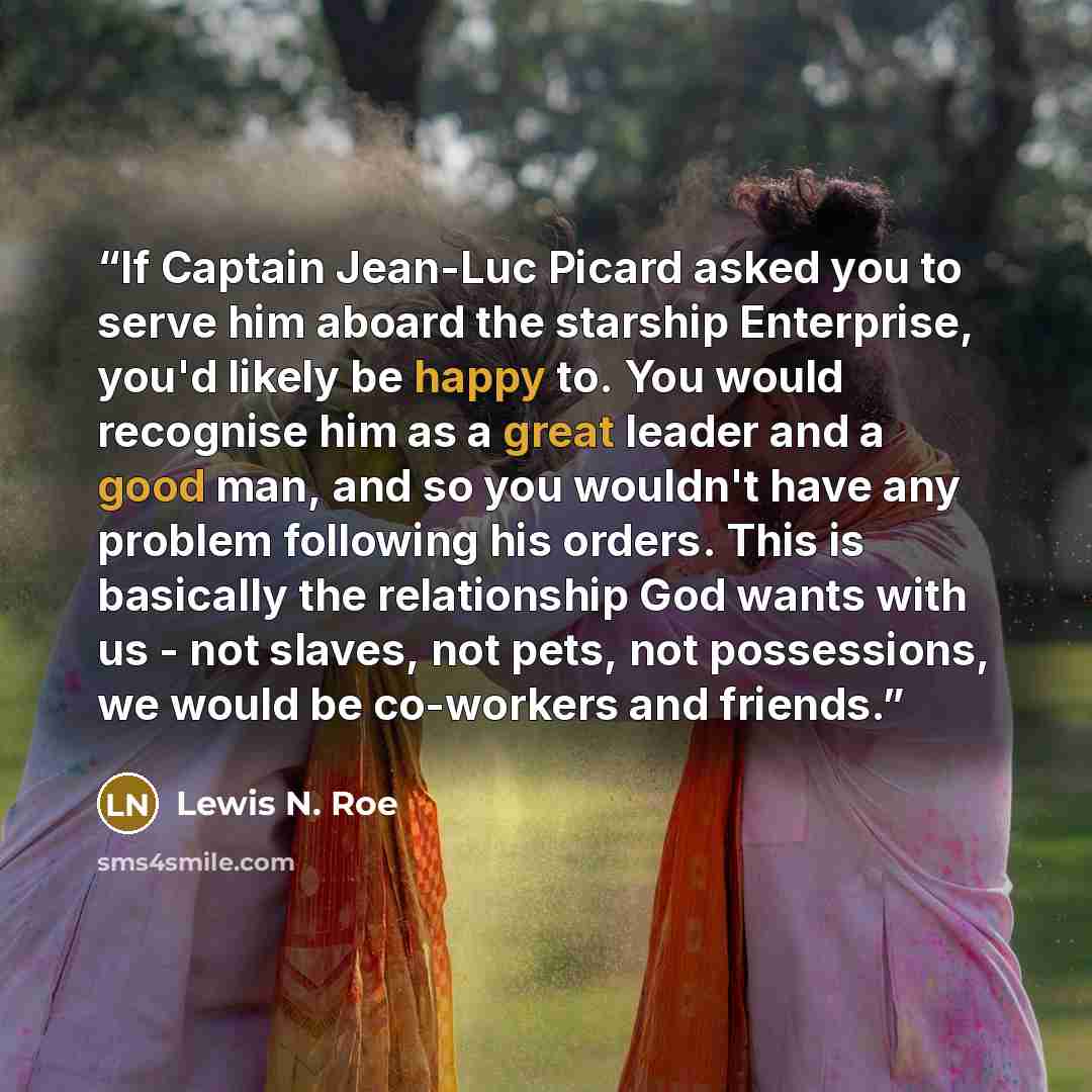 “If Captain Jean-Luc Picard asked you to serve him aboard the starship Enterprise, you'd likely be happy to. You would recognise him as a great leader and a good man, and so you wouldn't have any problem following his orders. This is basically the relationship God wants with us - not slaves, not…” quote by Lewis N. Roe
