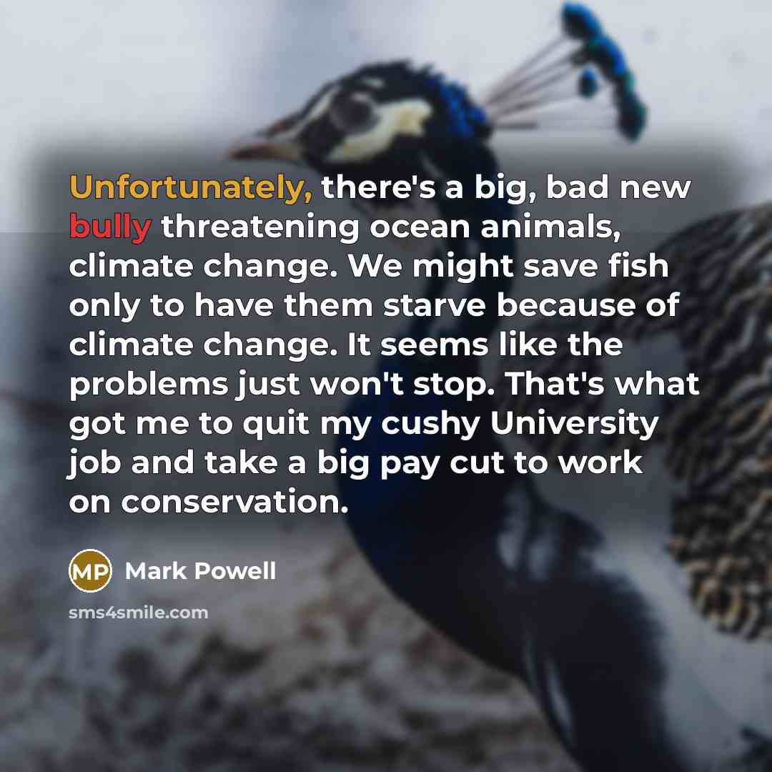 “Unfortunately, there's a big, bad new bully threatening ocean animals, climate change. We might save fish only to have them starve because of climate change. It seems like the problems just won't stop. That's what got me to quit my cushy University job and take a big pay cut to work on conservation.” quote by Mark Powell