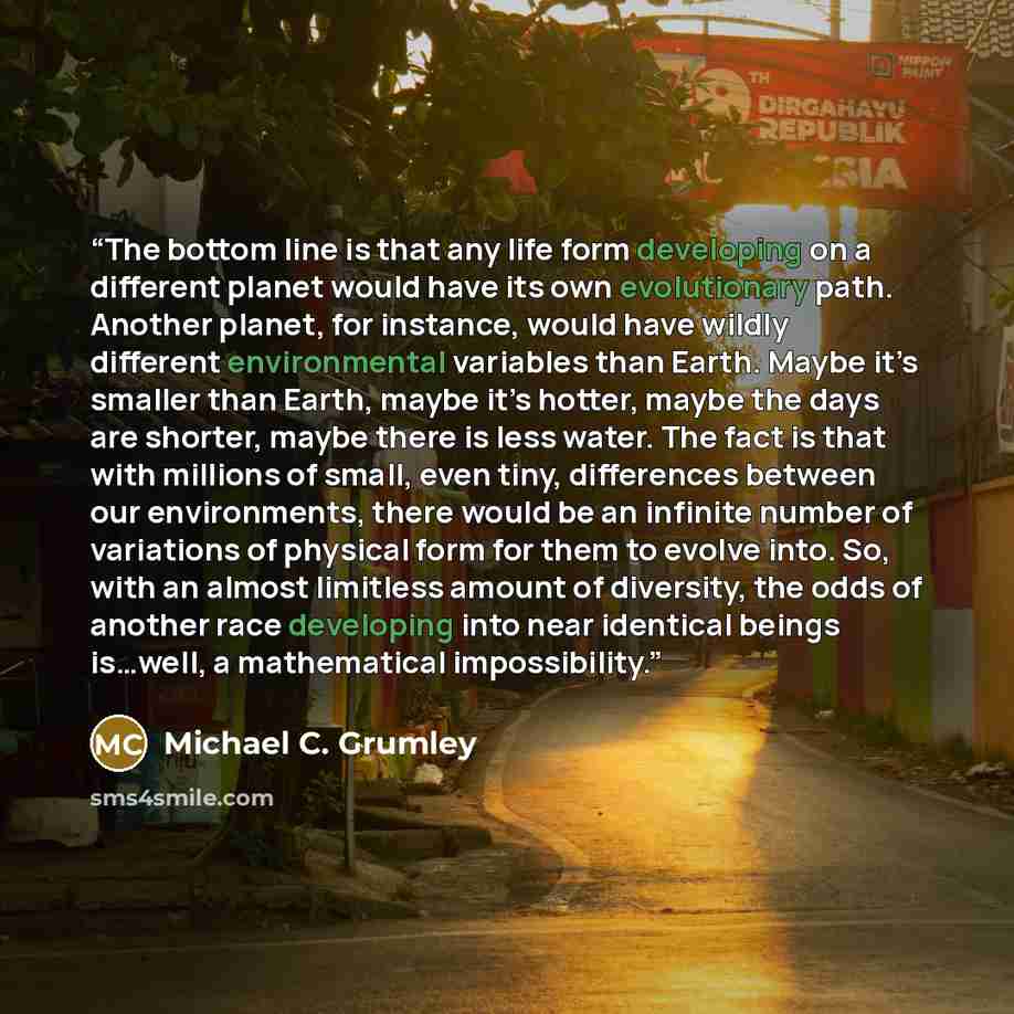 “The bottom line is that any life form developing on a different planet would have its own evolutionary path. Another planet, for instance, would have wildly different environmental variables than Earth. Maybe it’s smaller than Earth, maybe it’s hotter, maybe the days are shorter, maybe there is…” quote by Michael C. Grumley