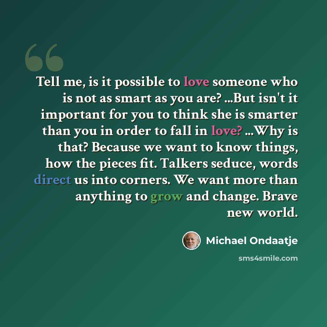 “Tell me, is it possible to love someone who is not as smart as you are? ...But isn't it important for you to think she is smarter than you in order to fall in love? ...Why is that? Because we want to know things, how the pieces fit. Talkers seduce, words direct us into corners. We want more than…” quote by Michael Ondaatje
