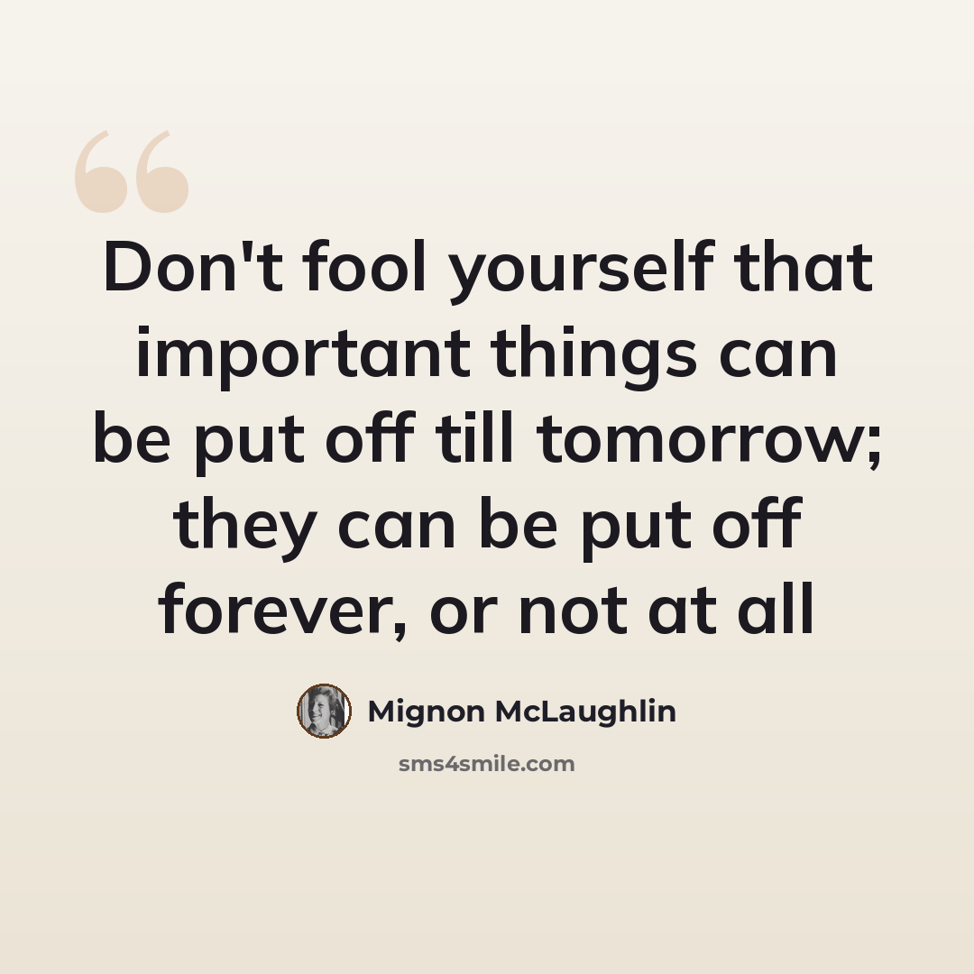 “Don't fool yourself that important things can be put off till tomorrow; they can be put off forever, or not at all” quote by Mignon McLaughlin