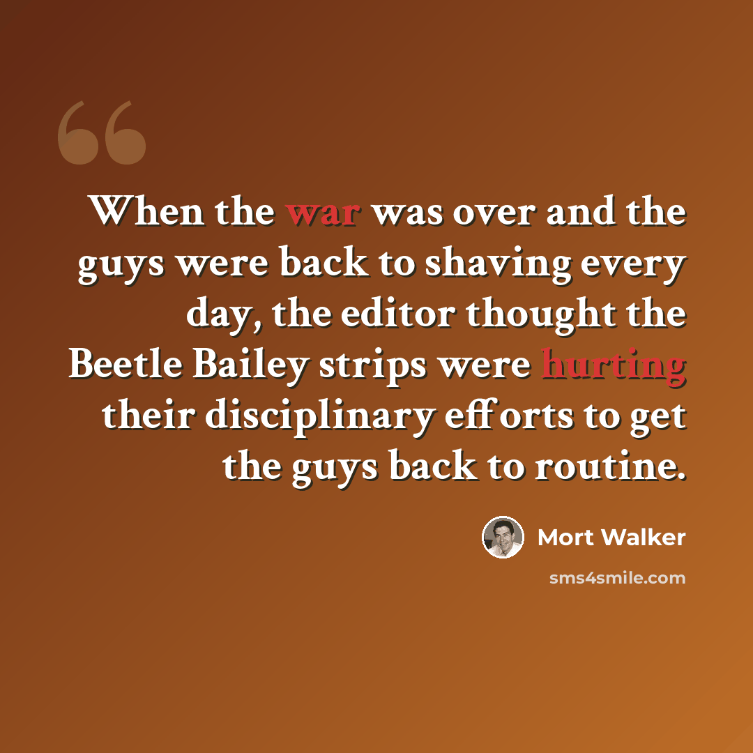 “When the war was over and the guys were back to shaving every day, the editor thought the Beetle Bailey strips were hurting their disciplinary efforts to get the guys back to routine.” quote by Mort Walker