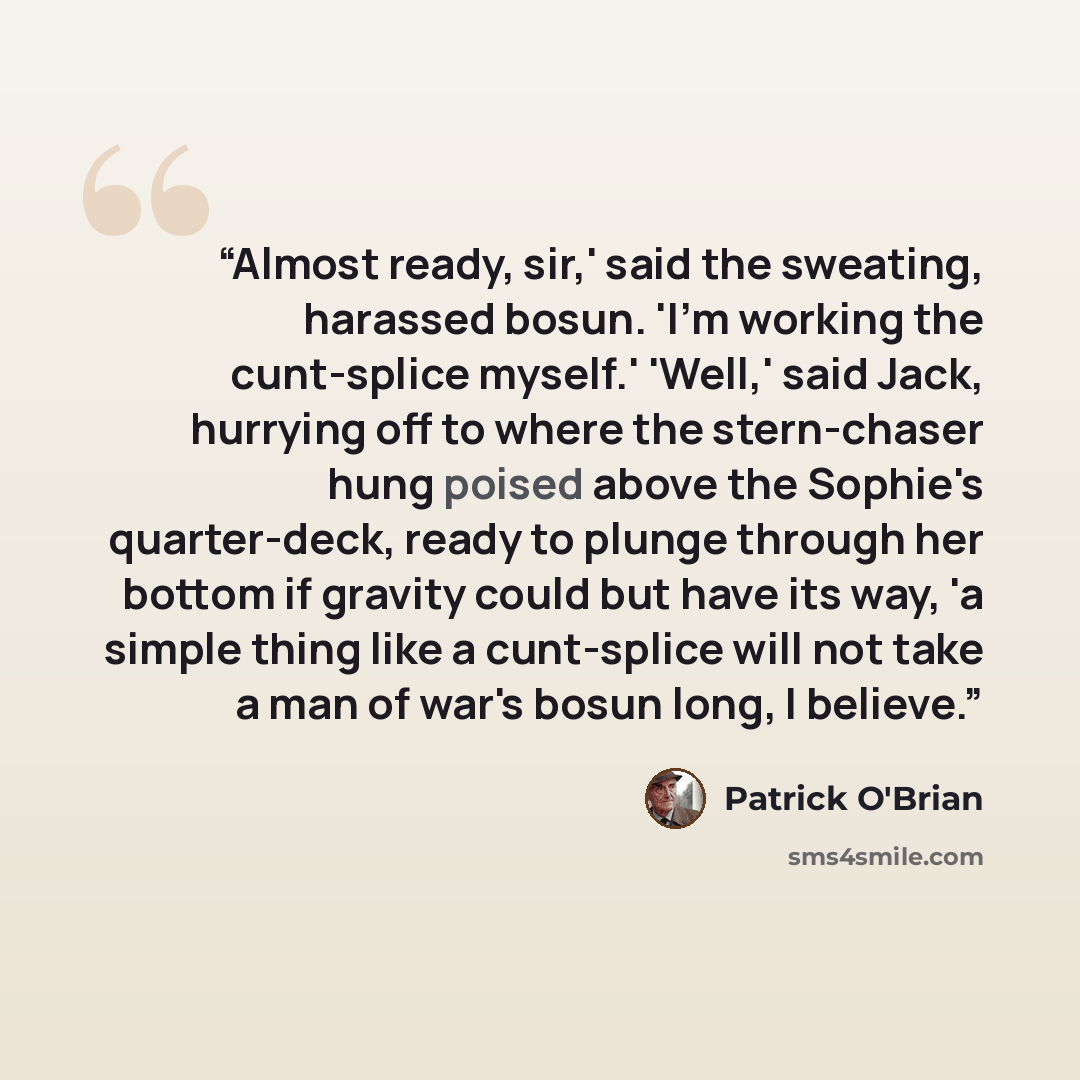 “Almost ready, sir,' said the sweating, harassed bosun. 'I'm working the cunt-splice myself.' 'Well,' said Jack, hurrying off to where the stern-chaser hung poised above the Sophie's quarter-deck, ready to plunge through her bottom if gravity could but have its way, 'a simple thing like a…” quote by Patrick O'Brian