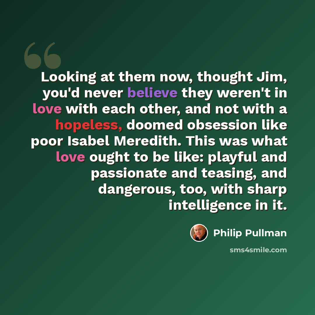 “Looking at them now, thought Jim, you'd never believe they weren't in love with each other, and not with a hopeless, doomed obsession like poor Isabel Meredith. This was what love ought to be like: playful and passionate and teasing, and dangerous, too, with sharp intelligence in it.” quote by Philip Pullman