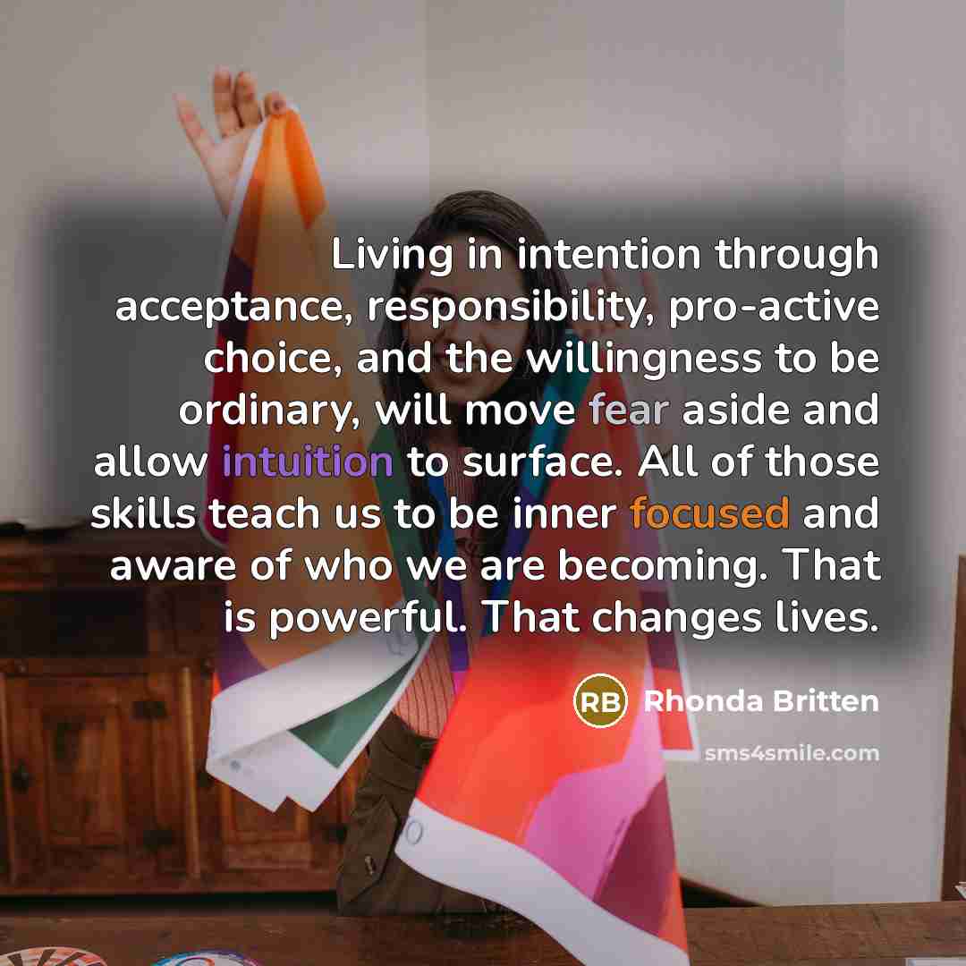 “Living in intention through acceptance, responsibility, pro-active choice, and the willingness to be ordinary, will move fear aside and allow intuition to surface. All of those skills teach us to be inner focused and aware of who we are becoming. That is powerful. That changes lives.” quote by Rhonda Britten