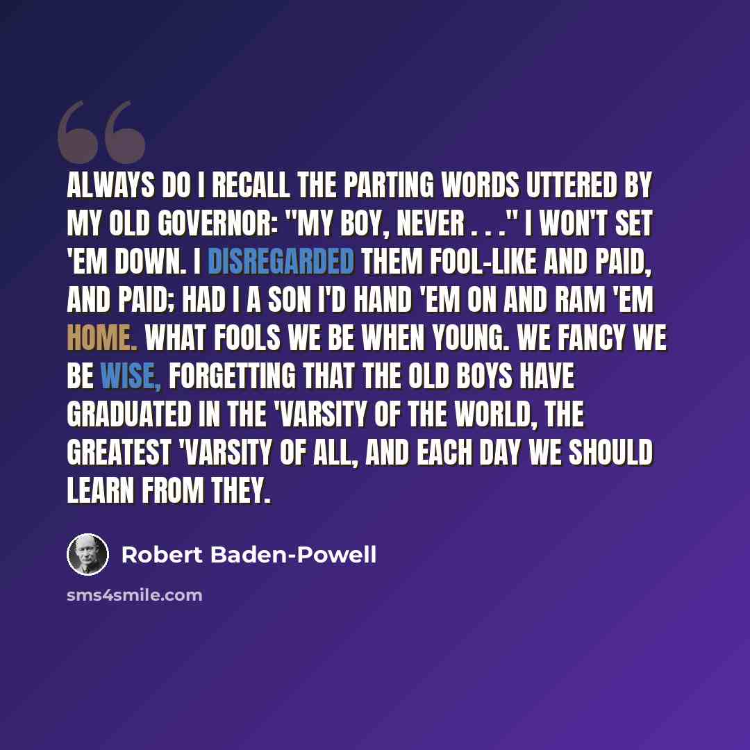 “Always do I recall the parting words uttered by my old governor: "My boy, never . . ." I won't set 'em down. I disregarded them fool-like and paid, and paid; had I a son I'd hand 'em on and ram 'em home. What fools we be when young. We fancy we be wise, forgetting that the old boys have graduated…” quote by Robert Baden-Powell