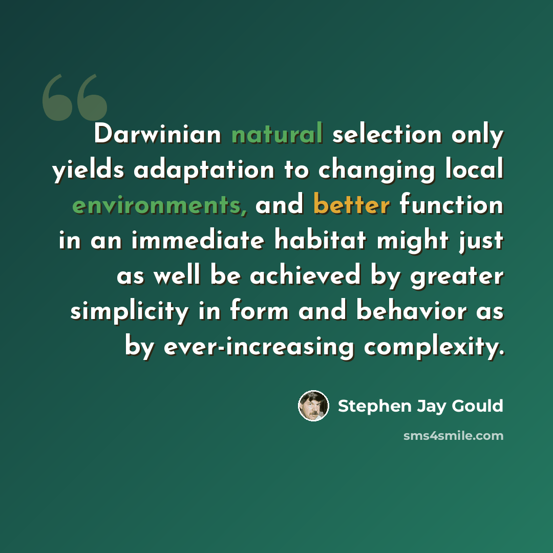 “Darwinian natural selection only yields adaptation to changing local environments, and better function in an immediate habitat might just as well be achieved by greater simplicity in form and behavior as by ever-increasing complexity.” quote by Stephen Jay Gould